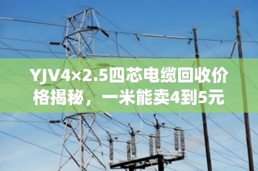 YJV4×2.5四芯电缆回收价格揭秘，一米能卖4到5元