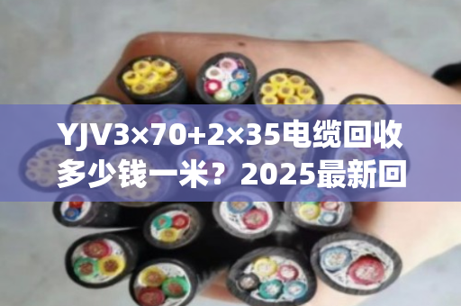 YJV3×70+2×35电缆回收多少钱一米？2025最新回收价及避坑指南来了！