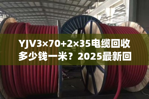 YJV3×70+2×35电缆回收多少钱一米？2025最新回收价及避坑指南来了！