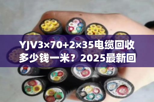 YJV3×70+2×35电缆回收多少钱一米？2025最新回收价及避坑指南来了！