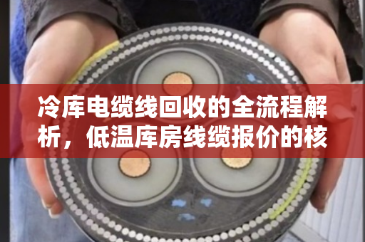 冷库电缆线回收的全流程解析,低温库房线缆报价的核心因素与市场趋势 冷库电缆线回收的全流程解析,低温库房线缆报价的核心因素与市场趋势