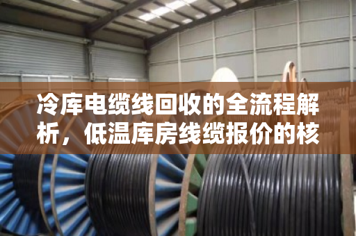 冷库电缆线回收的全流程解析，低温库房线缆报价的核心因素与市场趋势