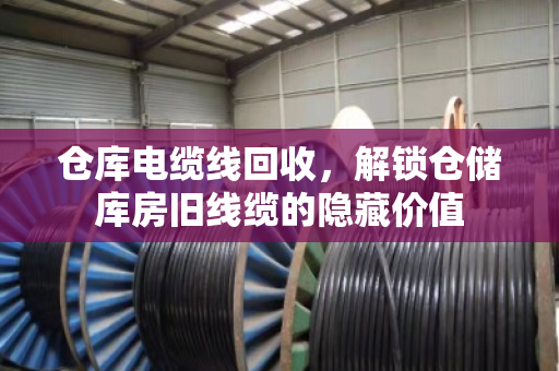 仓库电缆线回收，解锁仓储库房旧线缆的隐藏价值