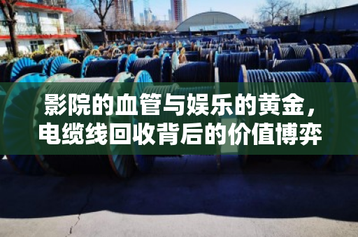 影院的血管与娱乐的黄金,电缆线回收背后的价值博弈 影院的血管与娱乐的黄金,电缆线回收背后的价值博弈