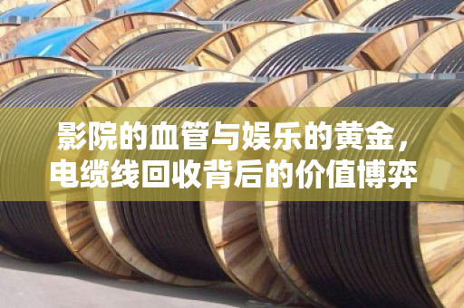 影院的血管与娱乐的黄金,电缆线回收背后的价值博弈 影院的血管与娱乐的黄金,电缆线回收背后的价值博弈