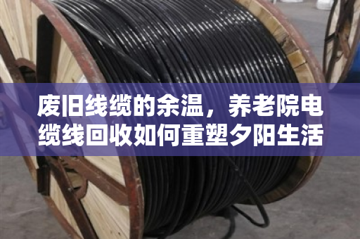 废旧线缆的余温，养老院电缆线回收如何重塑夕阳生活的安全与价值