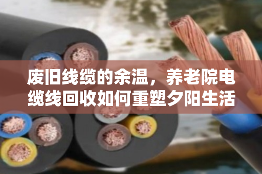 废旧线缆的余温，养老院电缆线回收如何重塑夕阳生活的安全与价值