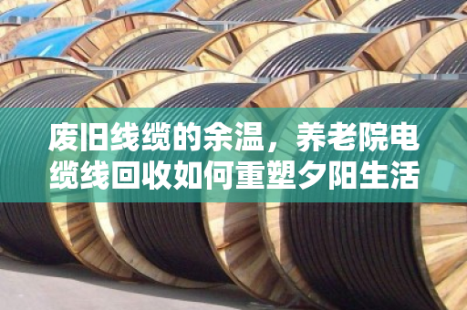废旧线缆的余温，养老院电缆线回收如何重塑夕阳生活的安全与价值