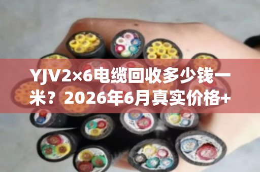 YJV2×6电缆回收多少钱一米?2026年6月真实价格+避坑指南 YJV2×6电缆回收多少钱一米?2026年6月真实价格+避坑指南