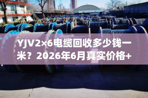 YJV2×6电缆回收多少钱一米？2026年6月真实价格+避坑指南