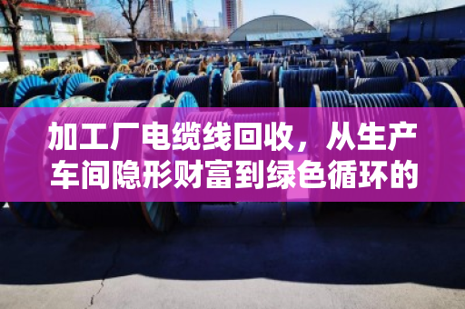 加工厂电缆线回收，从生产车间隐形财富到绿色循环的价值重塑