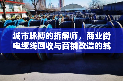城市脉搏的拆解师,商业街电缆线回收与商铺改造的缄默价值 城市脉搏的拆解师,商业街电缆线回收与商铺改造的缄默价值