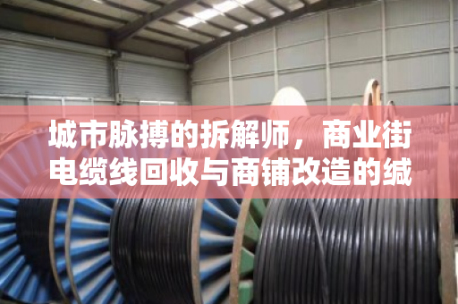 城市脉搏的拆解师,商业街电缆线回收与商铺改造的缄默价值 城市脉搏的拆解师,商业街电缆线回收与商铺改造的缄默价值