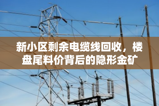 新小区剩余电缆线回收,楼盘尾料价背后的隐形金矿 新小区剩余电缆线回收,楼盘尾料价背后的隐形金矿