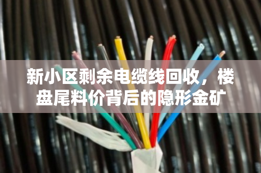 新小区剩余电缆线回收，楼盘尾料价背后的隐形金矿