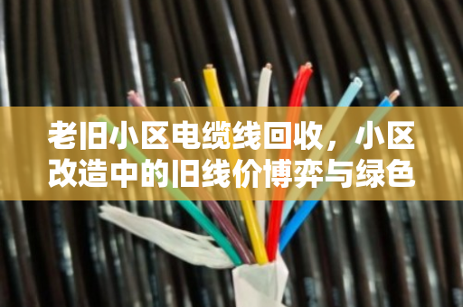 老旧小区电缆线回收,小区改造中的旧线价博弈与绿色重生 老旧小区电缆线回收,小区改造中的旧线价博弈与绿色重生