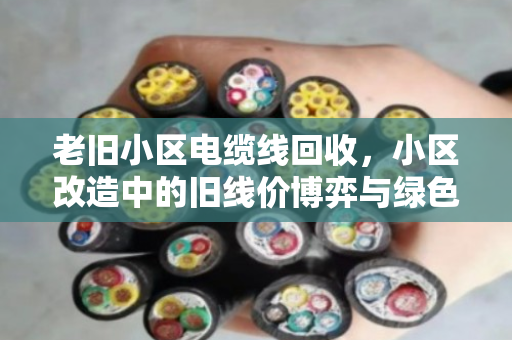 老旧小区电缆线回收,小区改造中的旧线价博弈与绿色重生 老旧小区电缆线回收,小区改造中的旧线价博弈与绿色重生