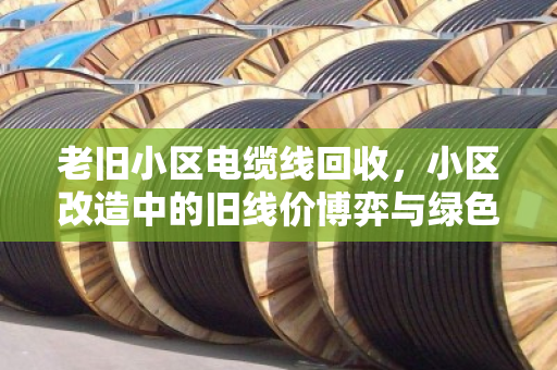 老旧小区电缆线回收，小区改造中的旧线价博弈与绿色重生