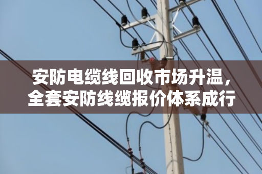 安防电缆线回收市场升温，全套安防线缆报价体系成行业焦点