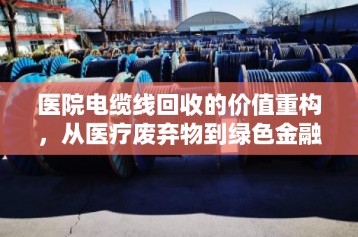 医院电缆线回收的价值重构，从医疗废弃物到绿色金融的隐形资产