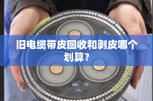 旧电缆带皮回收和剥皮哪个划算? 旧电缆带皮回收和剥皮哪个划算?