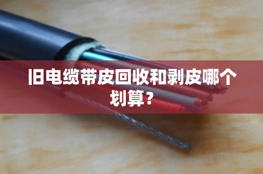 旧电缆带皮回收和剥皮哪个划算? 旧电缆带皮回收和剥皮哪个划算?