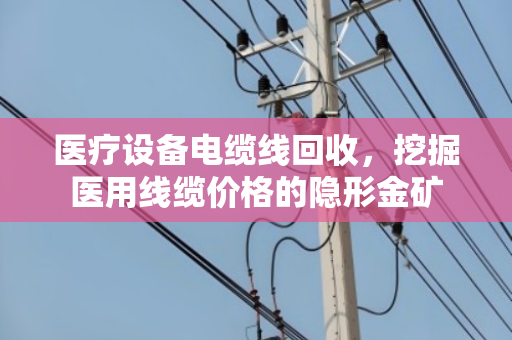 医疗设备电缆线回收,挖掘医用线缆价格的隐形金矿 医疗设备电缆线回收,挖掘医用线缆价格的隐形金矿