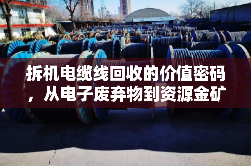 拆机电缆线回收的价值密码,从电子废弃物到资源金矿的利润与责任 拆机电缆线回收的价值密码,从电子废弃物到资源金矿的利润与责任