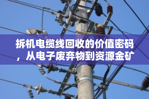 拆机电缆线回收的价值密码，从电子废弃物到资源金矿的利润与责任