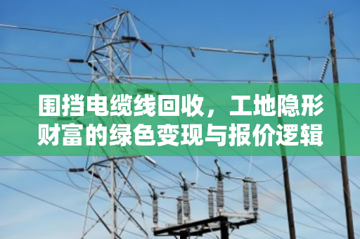 围挡电缆线回收，工地隐形财富的绿色变现与报价逻辑全解析
