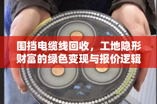 围挡电缆线回收，工地隐形财富的绿色变现与报价逻辑全解析