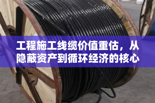 工程施工线缆价值重估,从隐蔽资产到循环经济的核心引擎 工程施工线缆价值重估,从隐蔽资产到循环经济的核心引擎