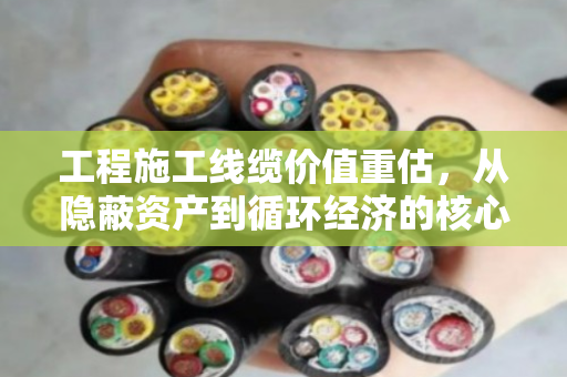 工程施工线缆价值重估，从隐蔽资产到循环经济的核心引擎