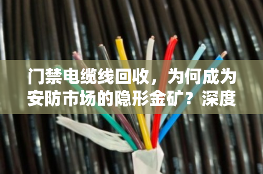 门禁电缆线回收，为何成为安防市场的隐形金矿？深度解析门禁系统线缆报价与行业高价回收底层逻辑