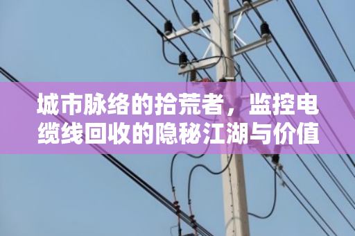 城市脉络的拾荒者,监控电缆线回收的隐秘江湖与价值密码 城市脉络的拾荒者,监控电缆线回收的隐秘江湖与价值密码