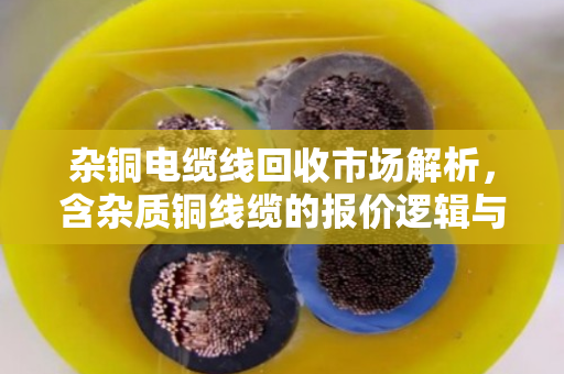 杂铜电缆线回收市场解析,含杂质铜线缆的报价逻辑与价值挖掘 杂铜电缆线回收市场解析,含杂质铜线缆的报价逻辑与价值挖掘