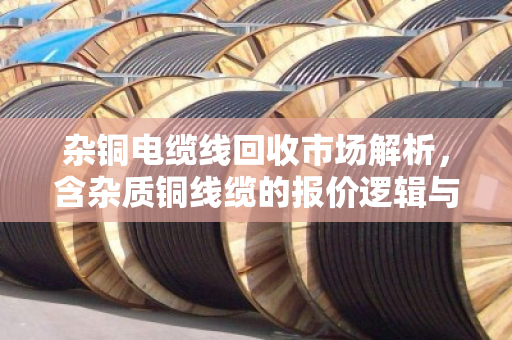 杂铜电缆线回收市场解析,含杂质铜线缆的报价逻辑与价值挖掘 杂铜电缆线回收市场解析,含杂质铜线缆的报价逻辑与价值挖掘