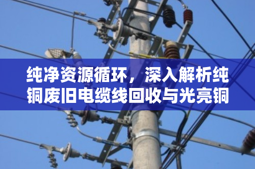 纯净资源循环,深入解析纯铜废旧电缆线回收与光亮铜线缆价格趋势的现代产业逻辑 纯净资源循环,深入解析纯铜废旧电缆线回收与光亮铜线缆价格趋势的现代产业逻辑