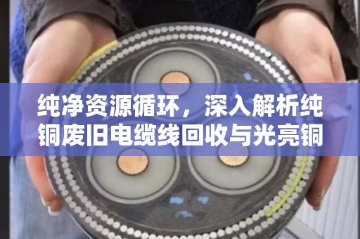 纯净资源循环,深入解析纯铜废旧电缆线回收与光亮铜线缆价格趋势的现代产业逻辑 纯净资源循环,深入解析纯铜废旧电缆线回收与光亮铜线缆价格趋势的现代产业逻辑
