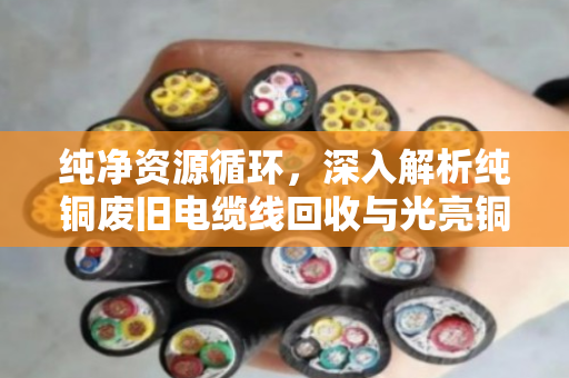 纯净资源循环，深入解析纯铜废旧电缆线回收与光亮铜线缆价格趋势的现代产业逻辑