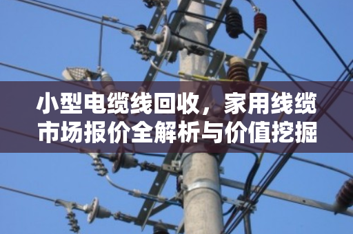 小型电缆线回收,家用线缆市场报价全解析与价值挖掘 小型电缆线回收,家用线缆市场报价全解析与价值挖掘