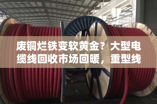 废铜烂铁变软黄金?大型电缆线回收市场回暖,重型线缆今日价格走势解析 废铜烂铁变软黄金?大型电缆线回收市场回暖,重型线缆今日价格走势解析