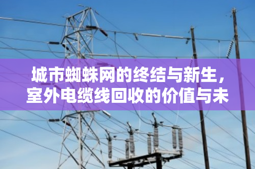 城市蜘蛛网的终结与新生，室外电缆线回收的价值与未来