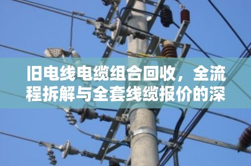 旧电线电缆组合回收,全流程拆解与全套线缆报价的深度解析 旧电线电缆组合回收,全流程拆解与全套线缆报价的深度解析