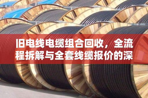 旧电线电缆组合回收，全流程拆解与全套线缆报价的深度解析