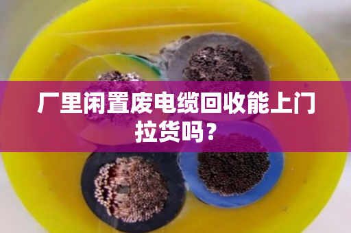 厂里闲置废电缆回收能上门拉货吗？