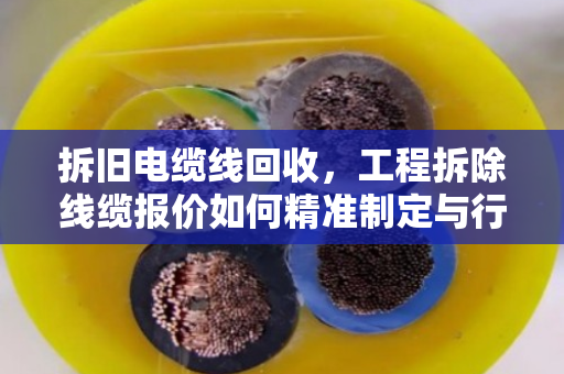 拆旧电缆线回收，工程拆除线缆报价如何精准制定与行业价值挖掘