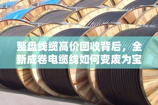 整盘线缆高价回收背后，全新成卷电缆线如何变废为宝，重塑行业价值