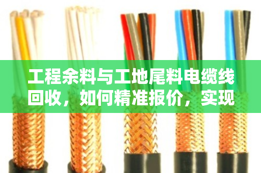 工程余料与工地尾料电缆线回收，如何精准报价，实现资源价值最大化？