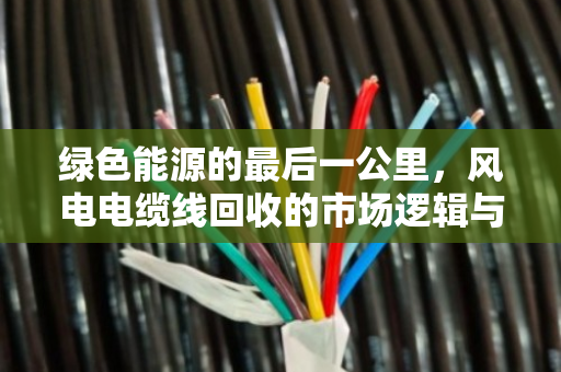 绿色能源的最后一公里,风电电缆线回收的市场逻辑与价格密码 绿色能源的最后一公里,风电电缆线回收的市场逻辑与价格密码
